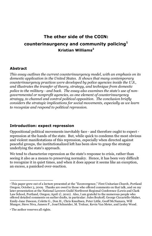 The other side of the COIN: counterinsurgency and community pol Kristian Wi Abstract This essay outlines the current counterinsurgency model, with an emphasis on its domestic application in the United States. I shows that many contemporary counterinsurgeney practices were developed by police agencies inside the U.S., and illustrates the transfer of theory, strategy, and technique from domestic police to the military - and back. The essay also examines the state’s use of non- ‘governmental or nonprojit agencics, as one element of counterinsurgency strategy, to channel and control political opposition. The conclusion bricfly considers the strategic implications for social movements, especially as we learn to recognize and respond to political repression. Introduction: expect repression Oppositional political movements inevitably face - and therefore ought to expect - repression at the hands of the state. But, while quick to condemn the most obvious and violent manifestations of this repression, especially when directed against peaceful groups, the institutionalized left has been slow to grasp the strategy underlying the state’s approach. ‘We tend to characterize repression as the state’s response to crisis, rather than secing it also as a means to preserving normalcy. Hence, it has been very difficult to recognize it in quiet times, and when it does appear it seems like an exception, an excess, a panicked over-reaction. This paper gevsout o lecture presented at the " Econvergence,” Fist Unitarian Church, Portand Oregon; October 3, 2009, Thanks are owed to those who offerd comments on tht talk,and on my later presentaton it the National Lavyers Guild Nortinwest Regional Conference (Lewi and Clark LinSchoal, Portland, Oregon; Apsl 17, 2010). Also, Lum geatefl to the numerous people who, offered dealed comments on carier drafs, in partcula: Jules Boykoff, George Cicarielo-Maher, Emily-Jane Dawson, Colett G., Don H. Chris Knudisen, Peter Lile,Geoff MeNamars, Will Munger, Steve Niva, Jancen . JosefSchcider, M. Treloas, Kevin Van Metor, and Lesley Wood. “The author reserves llights.